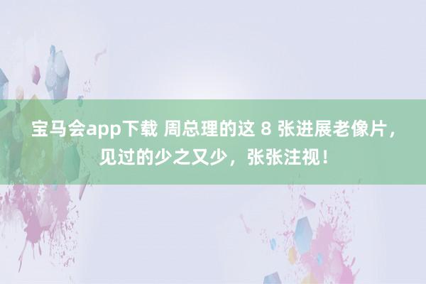 宝马会app下载 周总理的这 8 张进展老像片，见过的少之又少，张张注视！