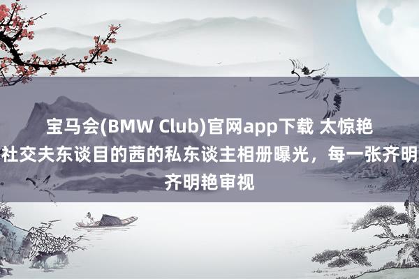 宝马会(BMW Club)官网app下载 太惊艳！第一社交夫东谈目的茜的私东谈主相册曝光，每一张齐明艳审视