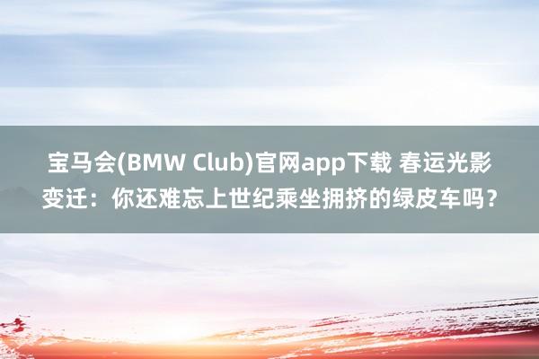 宝马会(BMW Club)官网app下载 春运光影变迁：你还难忘上世纪乘坐拥挤的绿皮车吗？