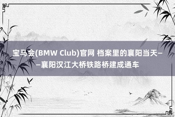 宝马会(BMW Club)官网 档案里的襄阳当天——襄阳汉江大桥铁路桥建成通车