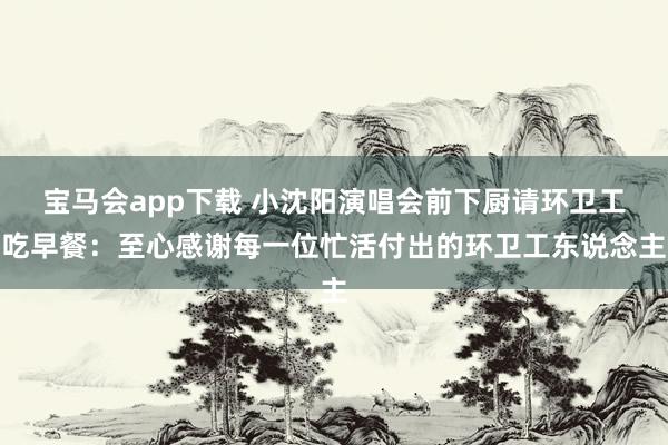 宝马会app下载 小沈阳演唱会前下厨请环卫工吃早餐：至心感谢每一位忙活付出的环卫工东说念主