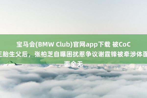 宝马会(BMW Club)官网app下载 被CoCo曝三胎生父后，张柏芝自曝困扰惹争议谢霆锋被牵涉体面全无