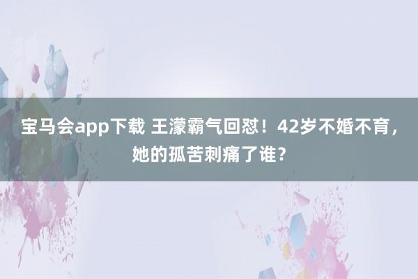 宝马会app下载 王濛霸气回怼！42岁不婚不育，她的孤苦刺痛了谁？