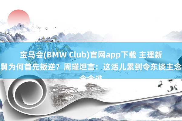 宝马会(BMW Club)官网app下载 主理新老娘舅为何首先叛逆？周瑾坦言：这活儿累到令东谈主念念逃