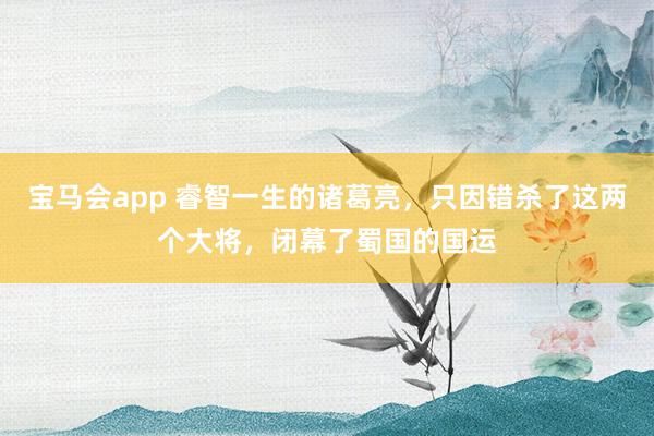 宝马会app 睿智一生的诸葛亮，只因错杀了这两个大将，闭幕了蜀国的国运