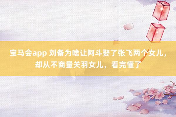 宝马会app 刘备为啥让阿斗娶了张飞两个女儿，却从不商量关羽女儿，看完懂了