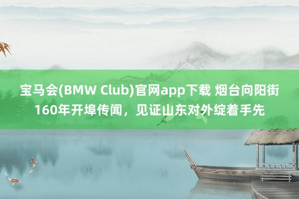 宝马会(BMW Club)官网app下载 烟台向阳街160年开埠传闻，见证山东对外绽着手先