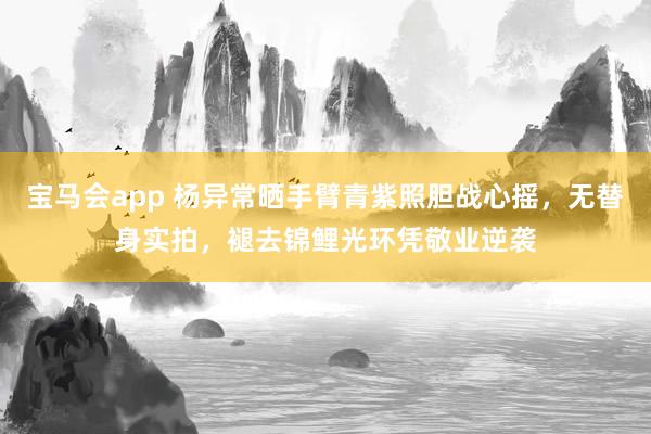 宝马会app 杨异常晒手臂青紫照胆战心摇，无替身实拍，褪去锦鲤光环凭敬业逆袭