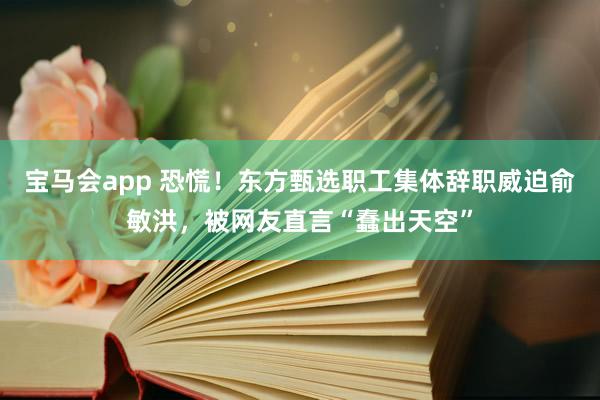 宝马会app 恐慌！东方甄选职工集体辞职威迫俞敏洪，被网友直言“蠢出天空”