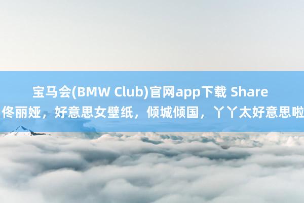 宝马会(BMW Club)官网app下载 Share | 佟丽娅，好意思女壁纸，倾城倾国，丫丫太好意思啦！
