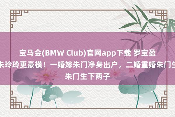宝马会(BMW Club)官网app下载 罗宝盈：她比朱玲玲更豪横！一婚嫁朱门净身出户，二婚重婚朱门生下两子
