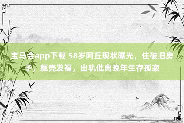 宝马会app下载 58岁阿丘现状曝光，住破旧房子，躯壳发福，出轨仳离晚年生存孤寂