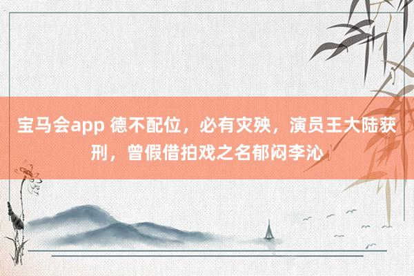 宝马会app 德不配位，必有灾殃，演员王大陆获刑，曾假借拍戏之名郁闷李沁