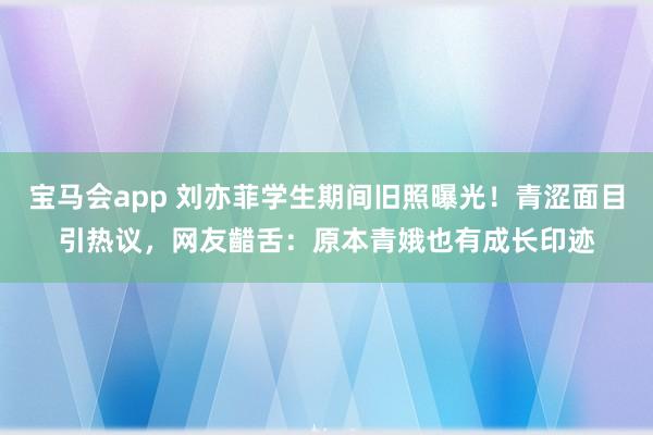 宝马会app 刘亦菲学生期间旧照曝光！青涩面目引热议，网友齰舌：原本青娥也有成长印迹