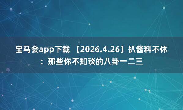宝马会app下载 【2026.4.26】扒酱料不休：那些你不知谈的八卦一二三