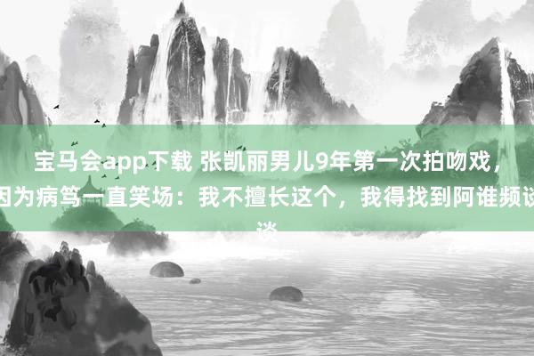 宝马会app下载 张凯丽男儿9年第一次拍吻戏，因为病笃一直笑场：我不擅长这个，我得找到阿谁频谈