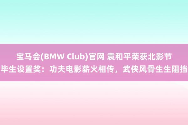 宝马会(BMW Club)官网 袁和平荣获北影节毕生设置奖：功夫电影薪火相传，武侠风骨生生阻挡