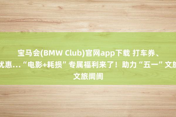 宝马会(BMW Club)官网app下载 打车券、租车优惠…“电影+耗损”专属福利来了！助力“五一”文旅阛阓