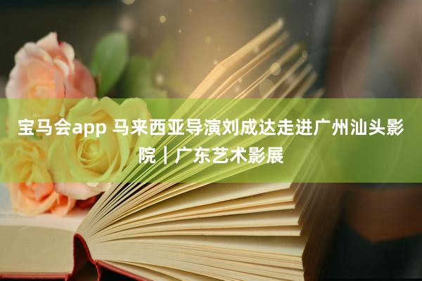 宝马会app 马来西亚导演刘成达走进广州汕头影院｜广东艺术影展
