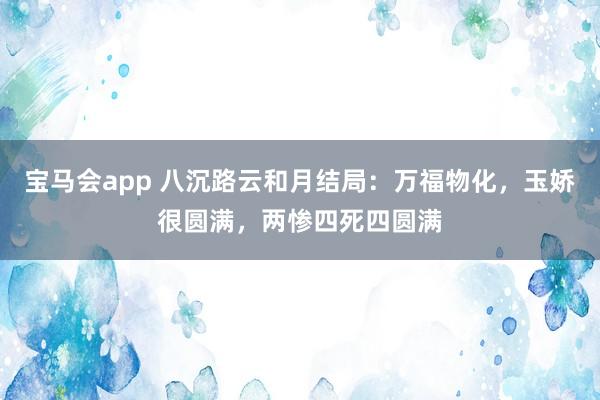 宝马会app 八沉路云和月结局：万福物化，玉娇很圆满，两惨四死四圆满