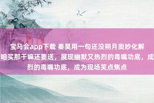 宝马会app下载 秦昊用一句还没朔月奥妙化解窘态，接着一句咱买那干嘛还要送，展现幽默又热烈的毒嘴功底，成为现场笑点焦点