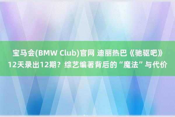 宝马会(BMW Club)官网 迪丽热巴《驰驱吧》12天录出12期？综艺编著背后的“魔法”与代价
