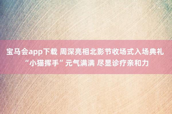 宝马会app下载 周深亮相北影节收场式入场典礼 “小猫挥手”元气满满 尽显诊疗亲和力