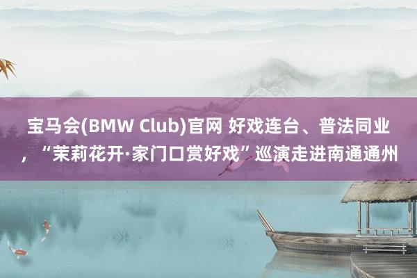 宝马会(BMW Club)官网 好戏连台、普法同业，“茉莉花开·家门口赏好戏”巡演走进南通通州