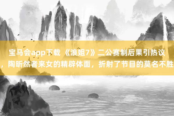 宝马会app下载 《浪姐7》二公赛制后果引热议，陶昕然者来女的精辟体面，折射了节目的莫名不胜