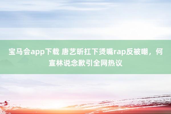 宝马会app下载 唐艺昕扛下烫嘴rap反被嘲，何宣林说念歉引全网热议