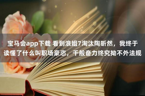 宝马会app下载 看到浪姐7淘汰陶昕然，我终于读懂了什么叫职场豪恣，千般奋力终究拗不外法规