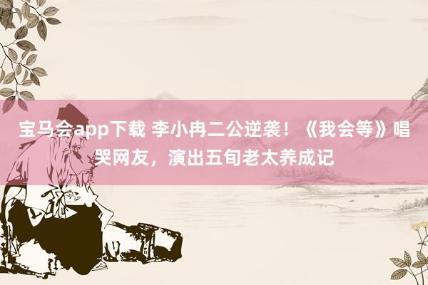 宝马会app下载 李小冉二公逆袭！《我会等》唱哭网友，演出五旬老太养成记