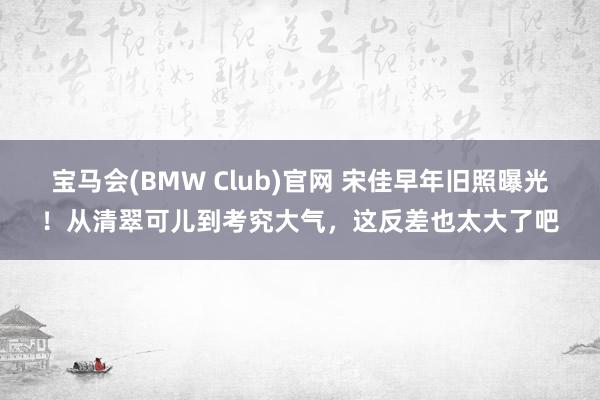 宝马会(BMW Club)官网 宋佳早年旧照曝光！从清翠可儿到考究大气，这反差也太大了吧