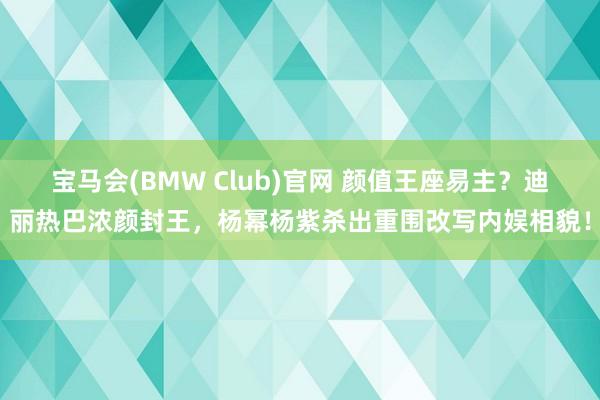 宝马会(BMW Club)官网 颜值王座易主？迪丽热巴浓颜封王，杨幂杨紫杀出重围改写内娱相貌！