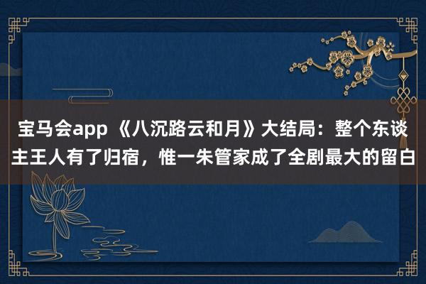 宝马会app 《八沉路云和月》大结局：整个东谈主王人有了归宿，惟一朱管家成了全剧最大的留白