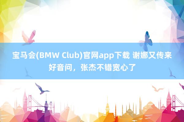 宝马会(BMW Club)官网app下载 谢娜又传来好音问，张杰不错宽心了