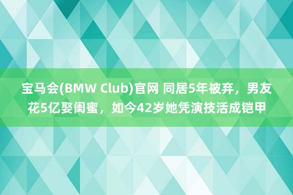 宝马会(BMW Club)官网 同居5年被弃，男友花5亿娶闺蜜，如今42岁她凭演技活成铠甲