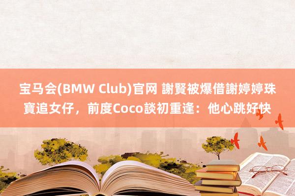 宝马会(BMW Club)官网 謝賢被爆借謝婷婷珠寶追女仔，前度Coco談初重逢：他心跳好快