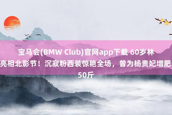 宝马会(BMW Club)官网app下载 60岁林芳兵亮相北影节！沉寂粉西装惊艳全场，曾为杨贵妃增肥50斤