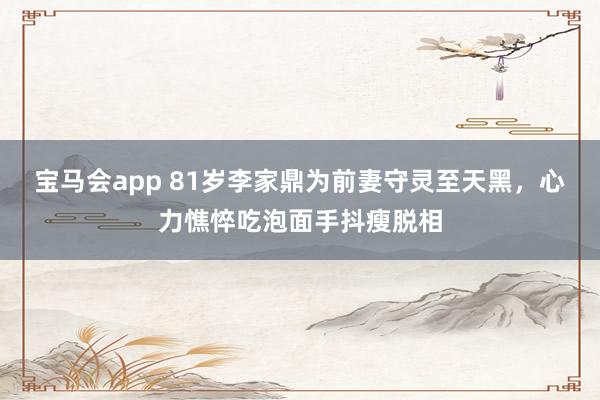 宝马会app 81岁李家鼎为前妻守灵至天黑，心力憔悴吃泡面手抖瘦脱相