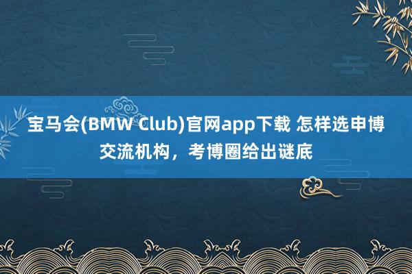 宝马会(BMW Club)官网app下载 怎样选申博交流机构，考博圈给出谜底