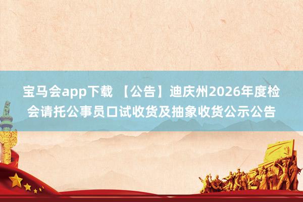 宝马会app下载 【公告】迪庆州2026年度检会请托公事员口试收货及抽象收货公示公告