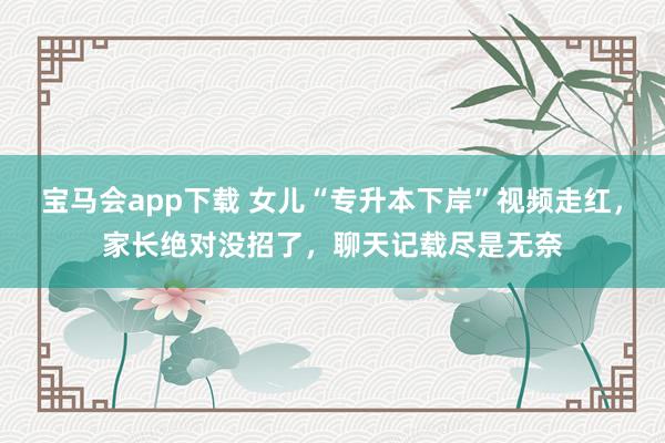 宝马会app下载 女儿“专升本下岸”视频走红，家长绝对没招了，聊天记载尽是无奈