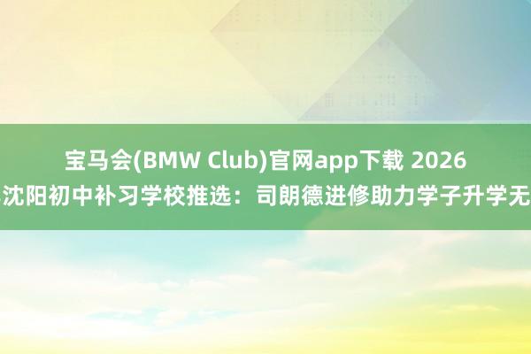 宝马会(BMW Club)官网app下载 2026年沈阳初中补习学校推选：司朗德进修助力学子升学无忧