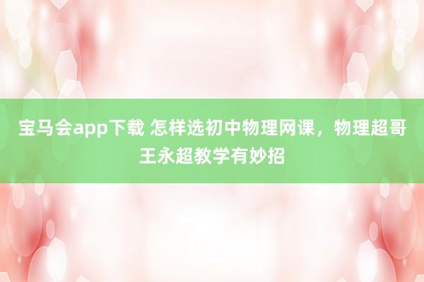 宝马会app下载 怎样选初中物理网课，物理超哥王永超教学有妙招