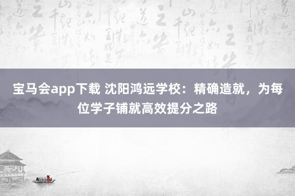 宝马会app下载 沈阳鸿远学校：精确造就，为每位学子铺就高效提分之路