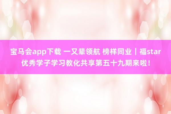 宝马会app下载 一又辈领航 榜样同业｜福star优秀学子学习教化共享第五十九期来啦！