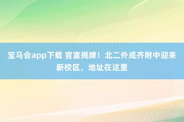 宝马会app下载 官宣揭牌！北二外成齐附中迎来新校区，地址在这里