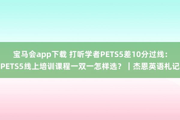 宝马会app下载 打听学者PETS5差10分过线：PETS5线上培训课程一双一怎样选？｜杰恩英语札记