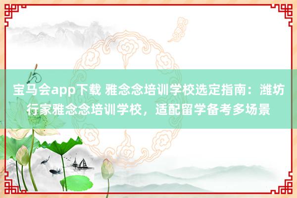 宝马会app下载 雅念念培训学校选定指南：潍坊行家雅念念培训学校，适配留学备考多场景